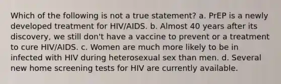 Which of the following is not a true statement? a. PrEP is a newly developed treatment for HIV/AIDS. b. Almost 40 years after its discovery, we still don't have a vaccine to prevent or a treatment to cure HIV/AIDS. c. Women are much more likely to be in infected with HIV during heterosexual sex than men. d. Several new home screening tests for HIV are currently available.