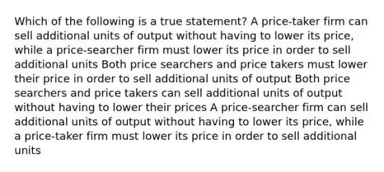 Which of the following is a true statement? A price-taker firm can sell additional units of output without having to lower its price, while a price-searcher firm must lower its price in order to sell additional units Both price searchers and price takers must lower their price in order to sell additional units of output Both price searchers and price takers can sell additional units of output without having to lower their prices A price-searcher firm can sell additional units of output without having to lower its price, while a price-taker firm must lower its price in order to sell additional units