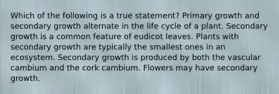 Which of the following is a true statement? Primary growth and secondary growth alternate in the life cycle of a plant. Secondary growth is a common feature of eudicot leaves. Plants with secondary growth are typically the smallest ones in an ecosystem. Secondary growth is produced by both the vascular cambium and the cork cambium. Flowers may have secondary growth.