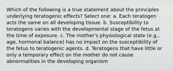 Which of the following is a true statement about the principles underlying teratogenic effects? Select one: a. Each teratogen acts the same on all developing tissue. b. Susceptibility to teratogens varies with the developmental stage of the fetus at the time of exposure. c. The mother's physiological state (e.g., age, hormonal balance) has no impact on the susceptibility of the fetus to teratogenic agents. d. Teratogens that have little or only a temporary effect on the mother do not cause abnormalities in the developing organism