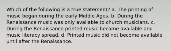 Which of the following is a true statement? a. The printing of music began during the early Middle Ages. b. During the Renaissance music was only available to church musicians. c. During the Renaissance printed music became available and music literacy spread. d. Printed music did not become available until after the Renaissance.