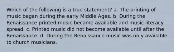 Which of the following is a true statement? a. The printing of music began during the early Middle Ages. b. During the Renaissance printed music became available and music literacy spread. c. Printed music did not become available until after the Renaissance. d. During the Renaissance music was only available to church musicians.