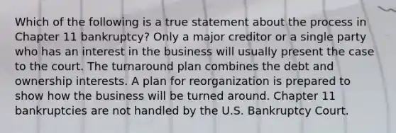 Which of the following is a true statement about the process in Chapter 11 bankruptcy? Only a major creditor or a single party who has an interest in the business will usually present the case to the court. The turnaround plan combines the debt and ownership interests. A plan for reorganization is prepared to show how the business will be turned around. Chapter 11 bankruptcies are not handled by the U.S. Bankruptcy Court.