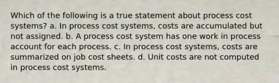 Which of the following is a true statement about process cost systems? a. In process cost systems, costs are accumulated but not assigned. b. A process cost system has one work in process account for each process. c. In process cost systems, costs are summarized on job cost sheets. d. Unit costs are not computed in process cost systems.