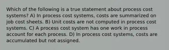 Which of the following is a true statement about process cost systems? A) In process cost systems, costs are summarized on job cost sheets. B) Unit costs are not computed in process cost systems. C) A process cost system has one work in process account for each process. D) In process cost systems, costs are accumulated but not assigned.