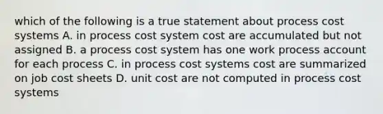 which of the following is a true statement about process cost systems A. in process cost system cost are accumulated but not assigned B. a process cost system has one work process account for each process C. in process cost systems cost are summarized on job cost sheets D. unit cost are not computed in process cost systems