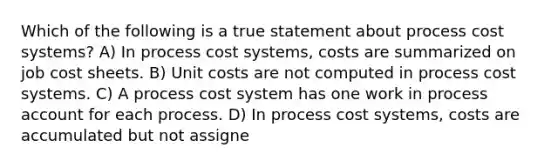 Which of the following is a true statement about process cost systems? A) In process cost systems, costs are summarized on job cost sheets. B) Unit costs are not computed in process cost systems. C) A process cost system has one work in process account for each process. D) In process cost systems, costs are accumulated but not assigne