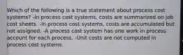 Which of the following is a true statement about process cost systems? -In process cost systems, costs are summarized on job cost sheets. -In process cost systems, costs are accumulated but not assigned. -A process cost system has one work in process account for each process. -Unit costs are not computed in process cost systems.