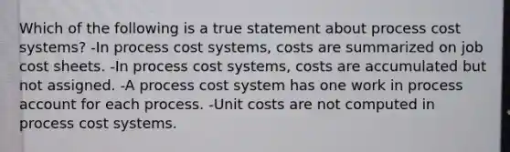 Which of the following is a true statement about process cost systems? -In process cost systems, costs are summarized on job cost sheets. -In process cost systems, costs are accumulated but not assigned. -A process cost system has one work in process account for each process. -Unit costs are not computed in process cost systems.