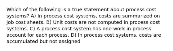 Which of the following is a true statement about <a href='https://www.questionai.com/knowledge/kfweyHGxZH-process-cost-system' class='anchor-knowledge'>process cost system</a>s? A) In process cost systems, costs are summarized on job cost sheets. B) Unit costs are not computed in process cost systems. C) A process cost system has one work in process account for each process. D) In process cost systems, costs are accumulated but not assigned