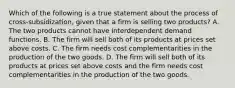 Which of the following is a true statement about the process of cross-subsidization, given that a firm is selling two products? A. The two products cannot have interdependent demand functions. B. The firm will sell both of its products at prices set above costs. C. The firm needs cost complementarities in the production of the two goods. D. The firm will sell both of its products at prices set above costs and the firm needs cost complementarities in the production of the two goods.