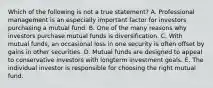 Which of the following is not a true statement? A. Professional management is an especially important factor for investors purchasing a mutual fund. B. One of the many reasons why investors purchase mutual funds is diversification. C. With mutual funds, an occasional loss in one security is often offset by gains in other securities. D. Mutual funds are designed to appeal to conservative investors with longterm investment goals. E. The individual investor is responsible for choosing the right mutual fund.