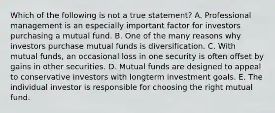 Which of the following is not a true statement? A. Professional management is an especially important factor for investors purchasing a mutual fund. B. One of the many reasons why investors purchase mutual funds is diversification. C. With mutual funds, an occasional loss in one security is often offset by gains in other securities. D. Mutual funds are designed to appeal to conservative investors with longterm investment goals. E. The individual investor is responsible for choosing the right mutual fund.