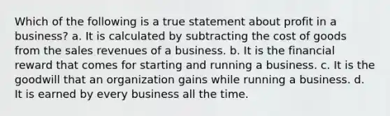 Which of the following is a true statement about profit in a business? a. It is calculated by subtracting the cost of goods from the sales revenues of a business. b. It is the financial reward that comes for starting and running a business. c. It is the goodwill that an organization gains while running a business. d. It is earned by every business all the time.