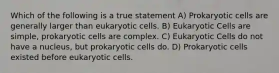 Which of the following is a true statement A) Prokaryotic cells are generally larger than eukaryotic cells. B) Eukaryotic Cells are simple, prokaryotic cells are complex. C) Eukaryotic Cells do not have a nucleus, but prokaryotic cells do. D) Prokaryotic cells existed before eukaryotic cells.