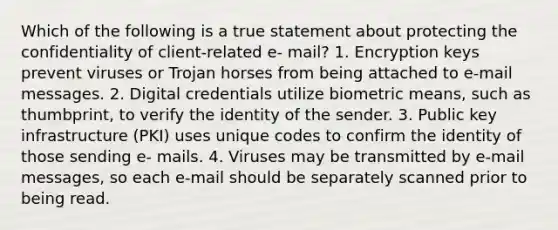 Which of the following is a true statement about protecting the confidentiality of client-related e- mail? 1. Encryption keys prevent viruses or Trojan horses from being attached to e-mail messages. 2. Digital credentials utilize biometric means, such as thumbprint, to verify the identity of the sender. 3. Public key infrastructure (PKI) uses unique codes to confirm the identity of those sending e- mails. 4. Viruses may be transmitted by e-mail messages, so each e-mail should be separately scanned prior to being read.