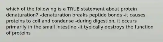 which of the following is a TRUE statement about protein denaturation? -denaturation breaks peptide bonds -it causes proteins to coil and condense -during digestion, it occurs primarily in the small intestine -it typically destroys the function of proteins