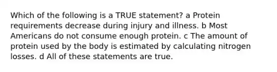 Which of the following is a TRUE statement? a Protein requirements decrease during injury and illness. b Most Americans do not consume enough protein. c The amount of protein used by the body is estimated by calculating nitrogen losses. d All of these statements are true.