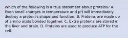 Which of the following is a true statement about proteins? A. Even small changes in temperature and pH will immediately destroy a protein's shape and function. B. Proteins are made up of amino acids bonded together. C. Extra proteins are stored in the liver and brain. D. Proteins are used to produce ATP for the cell.