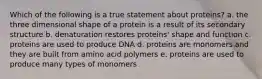 Which of the following is a true statement about proteins? a. the three dimensional shape of a protein is a result of its secondary structure b. denaturation restores proteins' shape and function c. proteins are used to produce DNA d. proteins are monomers and they are built from amino acid polymers e. proteins are used to produce many types of monomers