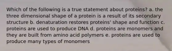 Which of the following is a true statement about proteins? a. the three dimensional shape of a protein is a result of its secondary structure b. denaturation restores proteins' shape and function c. proteins are used to produce DNA d. proteins are monomers and they are built from amino acid polymers e. proteins are used to produce many types of monomers