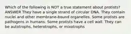 Which of the following is NOT a true statement about protists? ANSWER They have a single strand of circular DNA. They contain nuclei and other membrane-bound organelles. Some protists are pathogens in humans. Some protists have a cell wall. They can be autotrophs, heterotrophs, or mixotrophs