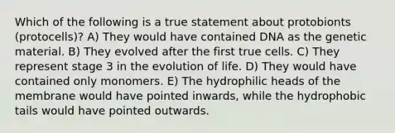 Which of the following is a true statement about protobionts (protocells)? A) They would have contained DNA as the genetic material. B) They evolved after the first true cells. C) They represent stage 3 in the evolution of life. D) They would have contained only monomers. E) The hydrophilic heads of the membrane would have pointed inwards, while the hydrophobic tails would have pointed outwards.