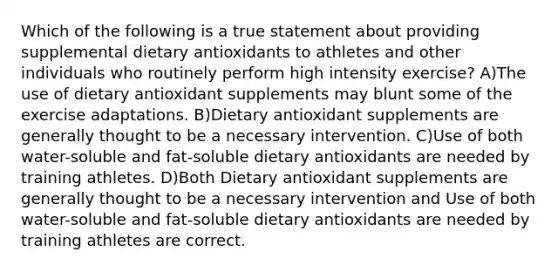 Which of the following is a true statement about providing supplemental dietary antioxidants to athletes and other individuals who routinely perform high intensity exercise? A)The use of dietary antioxidant supplements may blunt some of the exercise adaptations. B)Dietary antioxidant supplements are generally thought to be a necessary intervention. C)Use of both water-soluble and fat-soluble dietary antioxidants are needed by training athletes. D)Both Dietary antioxidant supplements are generally thought to be a necessary intervention and Use of both water-soluble and fat-soluble dietary antioxidants are needed by training athletes are correct.