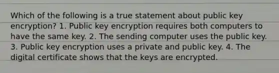 Which of the following is a true statement about public key encryption? 1. Public key encryption requires both computers to have the same key. 2. The sending computer uses the public key. 3. Public key encryption uses a private and public key. 4. The digital certificate shows that the keys are encrypted.