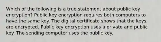 Which of the following is a true statement about public key encryption? Public key encryption requires both computers to have the same key. The digital certificate shows that the keys are encrypted. Public key encryption uses a private and public key. The sending computer uses the public key.