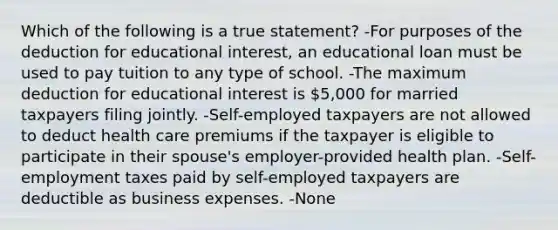 Which of the following is a true statement? -For purposes of the deduction for educational interest, an educational loan must be used to pay tuition to any type of school. -The maximum deduction for educational interest is 5,000 for married taxpayers filing jointly. -Self-employed taxpayers are not allowed to deduct health care premiums if the taxpayer is eligible to participate in their spouse's employer-provided health plan. -Self-employment taxes paid by self-employed taxpayers are deductible as business expenses. -None