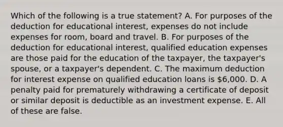 Which of the following is a true statement? A. For purposes of the deduction for educational interest, expenses do not include expenses for room, board and travel. B. For purposes of the deduction for educational interest, qualified education expenses are those paid for the education of the taxpayer, the taxpayer's spouse, or a taxpayer's dependent. C. The maximum deduction for interest expense on qualified education loans is 6,000. D. A penalty paid for prematurely withdrawing a certificate of deposit or similar deposit is deductible as an investment expense. E. All of these are false.