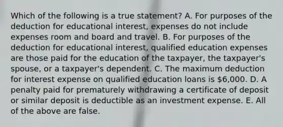 Which of the following is a true statement? A. For purposes of the deduction for educational interest, expenses do not include expenses room and board and travel. B. For purposes of the deduction for educational interest, qualified education expenses are those paid for the education of the taxpayer, the taxpayer's spouse, or a taxpayer's dependent. C. The maximum deduction for interest expense on qualified education loans is 6,000. D. A penalty paid for prematurely withdrawing a certificate of deposit or similar deposit is deductible as an investment expense. E. All of the above are false.