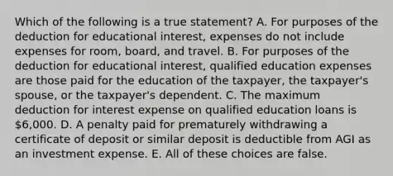 Which of the following is a true statement? A. For purposes of the deduction for educational interest, expenses do not include expenses for room, board, and travel. B. For purposes of the deduction for educational interest, qualified education expenses are those paid for the education of the taxpayer, the taxpayer's spouse, or the taxpayer's dependent. C. The maximum deduction for interest expense on qualified education loans is 6,000. D. A penalty paid for prematurely withdrawing a <a href='https://www.questionai.com/knowledge/k75cL7g1xp-certificate-of-deposit' class='anchor-knowledge'>certificate of deposit</a> or similar deposit is deductible from AGI as an investment expense. E. All of these choices are false.