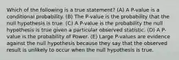 Which of the following is a true statement? (A) A P-value is a conditional probability. (B) The P-value is the probability that the null hypothesis is true. (C) A P-value is the probability the null hypothesis is true given a particular observed statistic. (D) A P-value is the probability of Power. (E) Large P-values are evidence against the null hypothesis because they say that the observed result is unlikely to occur when the null hypothesis is true.