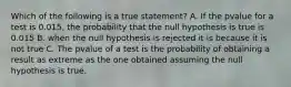 Which of the following is a true statement? A. If the pvalue for a test is 0.015, the probability that the null hypothesis is true is 0.015 B. when the null hypothesis is rejected it is because it is not true C. The pvalue of a test is the probability of obtaining a result as extreme as the one obtained assuming the null hypothesis is true.