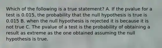 Which of the following is a true statement? A. If the pvalue for a test is 0.015, the probability that the null hypothesis is true is 0.015 B. when the null hypothesis is rejected it is because it is not true C. The pvalue of a test is the probability of obtaining a result as extreme as the one obtained assuming the null hypothesis is true.