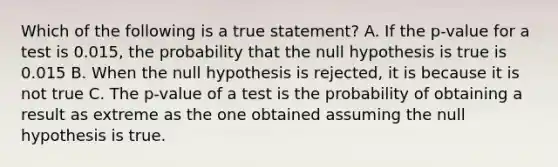 Which of the following is a true statement? A. If the p-value for a test is 0.015, the probability that the null hypothesis is true is 0.015 B. When the null hypothesis is rejected, it is because it is not true C. The p-value of a test is the probability of obtaining a result as extreme as the one obtained assuming the null hypothesis is true.