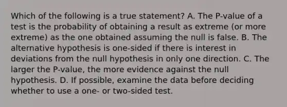 Which of the following is a true statement? A. The P-value of a test is the probability of obtaining a result as extreme (or more extreme) as the one obtained assuming the null is false. B. The alternative hypothesis is one-sided if there is interest in deviations from the null hypothesis in only one direction. C. The larger the P-value, the more evidence against the null hypothesis. D. If possible, examine the data before deciding whether to use a one- or two-sided test.