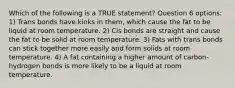 Which of the following is a TRUE statement? Question 6 options: 1) Trans bonds have kinks in them, which cause the fat to be liquid at room temperature. 2) Cis bonds are straight and cause the fat to be solid at room temperature. 3) Fats with trans bonds can stick together more easily and form solids at room temperature. 4) A fat containing a higher amount of carbon-hydrogen bonds is more likely to be a liquid at room temperature.