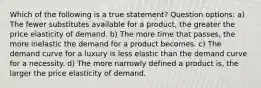 Which of the following is a true statement? Question options: a) The fewer substitutes available for a product, the greater the price elasticity of demand. b) The more time that passes, the more inelastic the demand for a product becomes. c) The demand curve for a luxury is less elastic than the demand curve for a necessity. d) The more narrowly defined a product is, the larger the price elasticity of demand.