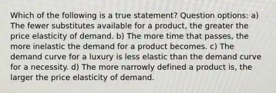 Which of the following is a true statement? Question options: a) The fewer substitutes available for a product, the greater the price elasticity of demand. b) The more time that passes, the more inelastic the demand for a product becomes. c) The demand curve for a luxury is less elastic than the demand curve for a necessity. d) The more narrowly defined a product is, the larger the price elasticity of demand.