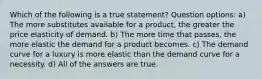 Which of the following is a true statement? Question options: a) The more substitutes available for a product, the greater the price elasticity of demand. b) The more time that passes, the more elastic the demand for a product becomes. c) The demand curve for a luxury is more elastic than the demand curve for a necessity. d) All of the answers are true.