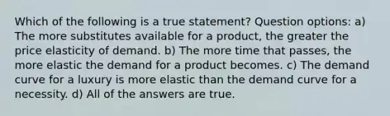 Which of the following is a true statement? Question options: a) The more substitutes available for a product, the greater the price elasticity of demand. b) The more time that passes, the more elastic the demand for a product becomes. c) The demand curve for a luxury is more elastic than the demand curve for a necessity. d) All of the answers are true.