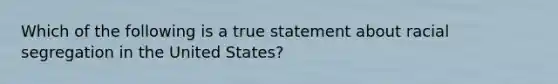 Which of the following is a true statement about racial segregation in the United States?