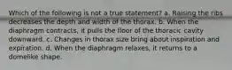 Which of the following is not a true statement? a. Raising the ribs decreases the depth and width of the thorax. b. When the diaphragm contracts, it pulls the floor of the thoracic cavity downward. c. Changes in thorax size bring about inspiration and expiration. d. When the diaphragm relaxes, it returns to a domelike shape.