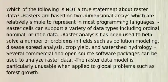 Which of the following is NOT a true statement about raster data? -Rasters are based on two-dimensional arrays which are relatively simple to represent in most programming languages. -Raster cells can support a variety of data types including ordinal, nominal, or ratio data. -Raster analysis has been used to help solve a number of problems in fields such as pollution modeling, disease spread analysis, crop yield, and watershed hydrology. -Several commercial and open source software packages can be used to analyze raster data. -The raster data model is particularly unusable when applied to global problems such as forest growth.