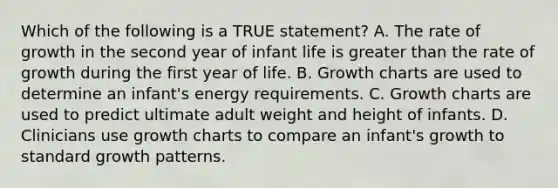 Which of the following is a TRUE statement? A. The rate of growth in the second year of infant life is greater than the rate of growth during the first year of life. B. Growth charts are used to determine an infant's energy requirements. C. Growth charts are used to predict ultimate adult weight and height of infants. D. Clinicians use growth charts to compare an infant's growth to standard growth patterns.