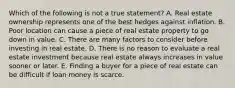 Which of the following is not a true statement? A. Real estate ownership represents one of the best hedges against inflation. B. Poor location can cause a piece of real estate property to go down in value. C. There are many factors to consider before investing in real estate. D. There is no reason to evaluate a real estate investment because real estate always increases in value sooner or later. E. Finding a buyer for a piece of real estate can be difficult if loan money is scarce.