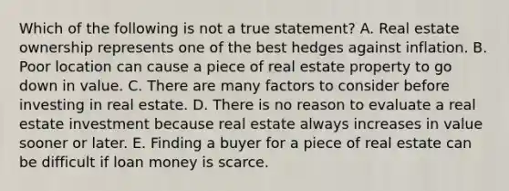 Which of the following is not a true statement? A. Real estate ownership represents one of the best hedges against inflation. B. Poor location can cause a piece of real estate property to go down in value. C. There are many factors to consider before investing in real estate. D. There is no reason to evaluate a real estate investment because real estate always increases in value sooner or later. E. Finding a buyer for a piece of real estate can be difficult if loan money is scarce.